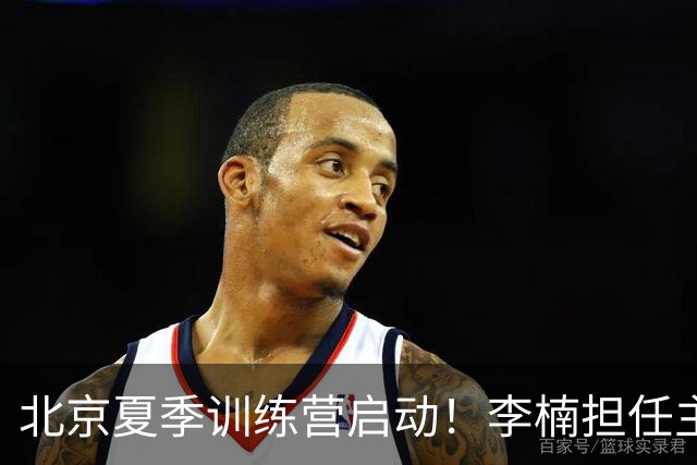 北京夏季训练营启动！李楠担任主帅，许利民任总教练，赵睿已归队！